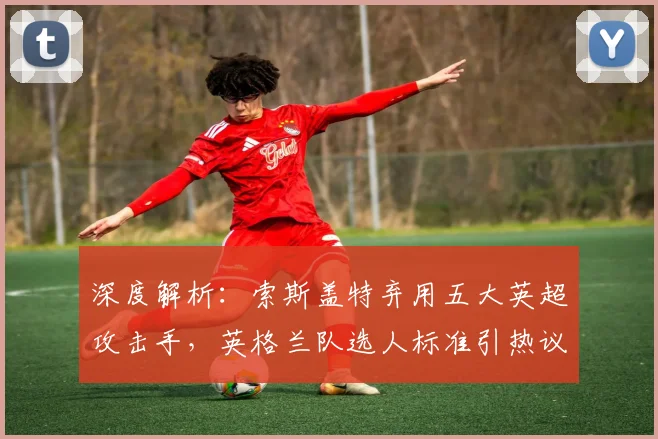 深度解析:索斯盖特弃用五大英超攻击手,英格兰队选人标准引热议