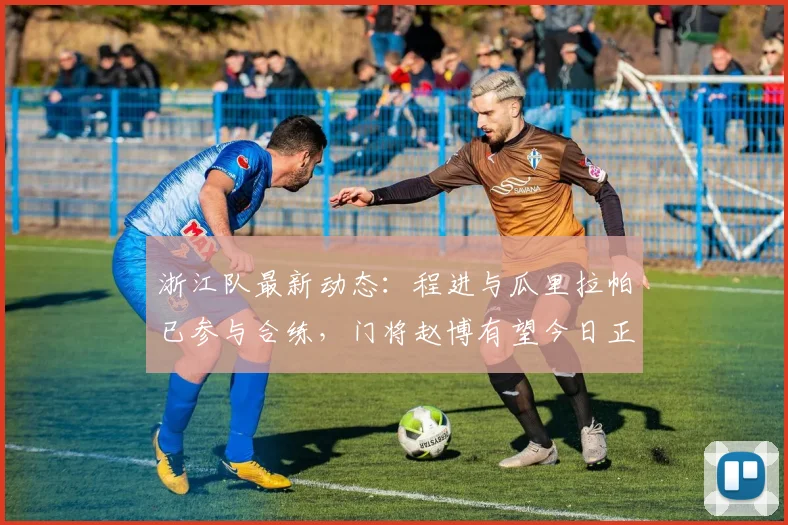 浙江队最新动态:程进与瓜里拉帕已参与合练,门将赵博有望今日正式复出