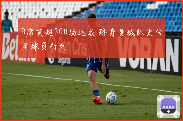 B席英超300场达成 跻身曼城队史传奇球员行列