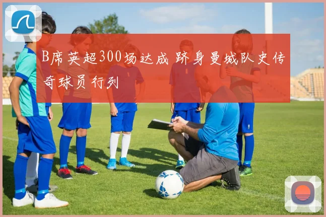 B席英超300场达成 跻身曼城队史传奇球员行列